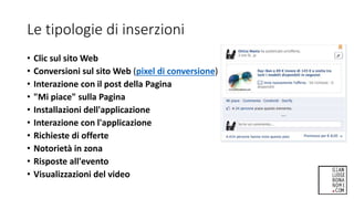 Le tipologie di inserzioni
• Clic sul sito Web
• Conversioni sul sito Web (pixel di conversione)
• Interazione con il post della Pagina
• "Mi piace" sulla Pagina
• Installazioni dell'applicazione
• Interazione con l'applicazione
• Richieste di offerte
• Notorietà in zona
• Risposte all'evento
• Visualizzazioni del video
 