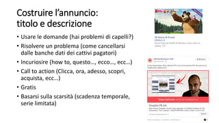 Costruire l’annuncio:
titolo e descrizione
• Usare le domande (hai problemi di capelli?)
• Risolvere un problema (come cancellarsi
dalle banche dati dei cattivi pagatori)
• Incuriosire (how to, questo…, ecco…, ecc…)
• Call to action (Clicca, ora, adesso, scopri,
acquista, ecc…)
• Gratis
• Basarsi sulla scarsità (scadenza temporale,
serie limitata)
 