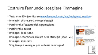Costruire l’annuncio: scegliere l’immagine
• Testo max 20% (verifica su www.facebook.com/ads/tools/text_overlay)
• Immagini chiare, senza troppi dettagli
• Pertinenti all’oggetto della promozione
• Pertinenti al target
• Immagini di persone
• Immagine coordinata al resto della strategia (spot TV…)
• Immagini spiazzanti
• Scegliere più immagini per la stessa campagna!
 