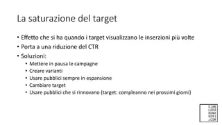 La saturazione del target
• Effetto che si ha quando i target visualizzano le inserzioni più volte
• Porta a una riduzione del CTR
• Soluzioni:
• Mettere in pausa le campagne
• Creare varianti
• Usare pubblici sempre in espansione
• Cambiare target
• Usare pubblici che si rinnovano (target: compleanno nei prossimi giorni)
 