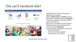 Che cos’è Facebook Ads?
www.facebook.com/advertising
Facebook ADS è il sistema di inserzioni a
pagamento di Facebook.
Sfrutta il grafo sociale per profilare l’utenza.
Ogni iscritto a Facebook produce connessioni.
È connesso a persone e a cose (es: prodotti,
interessi, attività ecc.).
Ogni azione su Facebook racconta qualcosa.
Facebook sfrutta queste informazioni per
mostrare inserzioni pertinenti.
Si possono pagare le pubblicità in due modi:
- Costo per clic (CPC)
- Costo per impression (paghi le
visualizzazioni, non le azioni)
 