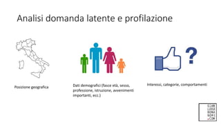 Analisi domanda latente e profilazione
Posizione geografica Dati demografici (fasce età, sesso,
professione, istruzione, avvenimenti
importanti, ecc.)
Interessi, categorie, comportamenti
 