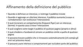 Affinamento della definizione del pubblico
• Quando si definisce un interesse, si restringe il pubblico iniziale
• Quando si aggiunge un ulteriore interesse, il pubblico aumenta («casa» e
«arredamento» non restituisce l’intersezione)
• Si può incrociare un comportamento (frequent flyer) con un interesse
(terme): in questo caso si trova l’intersezione
• Si può scegliere come target il pubblico di qualsiasi pagina (propria e altrui)
• Si può chiedere a Facebook di cercare un pubblico simile a quello di qualsiasi
pagina
• Si possono trovare pubblici che si rinnovano automaticamente (chi compie gli
anni nel prossimo mese)
• Si possono usare interessi e comportamenti per escludere parte del pubblico
 