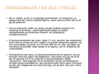  Det er vigtigt, at der er et planlagt gennemtræk i en bestyrelse, jo
længere der går mellem udskiftningerne, desto sværere bliver det at få
øje på afløseren.
 Hvis en bestyrelse sidder for længe overgår klubben langsomt fra
udvikling til afvikling = udviklingsarbejde afløses af system
vedligeholdelse på forskellige niveauer, alt afhængig af
udvalgsstrukturen.
 Et bestyrelsesmedlem bør maks. sidde i 5‐ 6 år, derefter bør medlemmet
vente seks år på igen at blive valgbar. En gammel bestyrelse opfatter sig
selv som klubben, og bliver sur hvis den ikke får sin vilje, den føler sig
enevældig og besidder inden længe en arrogance, som er dræbende for
virksomheden.
 Faresignalerne kan være, at bestyrelsesmedlemmerne opfatter sig som
hertuger med fast plads i hertugdømmet, med andre ord tror de at de
har en uskrevet ret til at sidde på en bestyrelsesplads i DERES
”bestyrelse”. Dels begynder de at manipulere og lave forhåndsaftaler
forinden bestyrelsesmøderne, dels gennemtrumfe deres egene interesser
og dels tale nedgørende om andres forslag, når de føler sig truet i deres
enevælde.
 