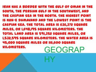 Iran has a border with the Gulf of Oman in the
south, the Persian Gulf in the southwest, and
the Caspian Sea in the North. The highest point
is Kuh-e Damavand and the lowest point is the
Caspian Sea. The total area is 636,372 square
miles, or 1,648,195 square kilometers. The
total land area is 591,352 square miles, or
1,532,595 square kilometers. The water area is
45,020 square miles or 116,600 square
kilometers.

GEOGRAP
HY

 