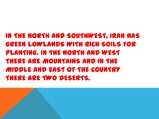 IN THE NORTH AND SOUTHWEST, IRAN HAS
GREEN LOWLANDS WITH RICH SOILS FOR
PLANTING. IN THE NORTH AND WEST
THERE ARE MOUNTAINS AND IN THE
MIDDLE AND EAST OF THE COUNTRY
THERE ARE TWO DESERTS.

 