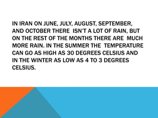 IN IRAN ON JUNE, JULY, AUGUST, SEPTEMBER,
AND OCTOBER THERE ISN’T A LOT OF RAIN, BUT
ON THE REST OF THE MONTHS THERE ARE MUCH
MORE RAIN. IN THE SUMMER THE TEMPERATURE
CAN GO AS HIGH AS 30 DEGREES CELSIUS AND
IN THE WINTER AS LOW AS 4 TO 3 DEGREES
CELSIUS.

 