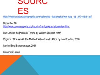 SOURC
ES

http://images.nationalgeographic.com/wpf/media -live/graphic/iran-flag_-cb1277405184.gif
December 10
http://www.countryreports.org/country/Iran/geography/overview.htm
Iran Land of the Peacock Throne by William Spencer, 1997
Regions of the World The Middle East and North Africa by Rob Bowden, 2008
Iran by Elma Schemenauer, 2001
Britannica Online

 