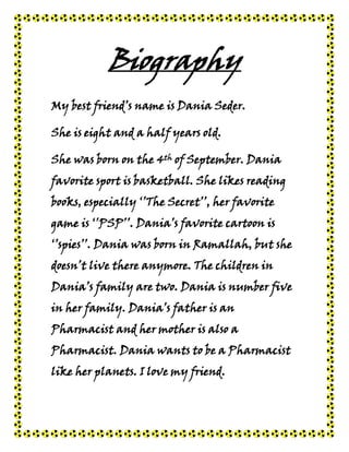 Biography
My best friend’s name is Dania Seder.

She is eight and a half years old.

She was born on the 4th of September. Dania
favorite sport is basketball. She likes reading
books, especially ‘’The Secret’’, her favorite
game is ‘’PSP’’. Dania’s favorite cartoon is
‘’spies’’. Dania was born in Ramallah, but she
doesn’t live there anymore. The children in
Dania’s family are two. Dania is number five
in her family. Dania’s father is an
Pharmacist and her mother is also a
Pharmacist. Dania wants to be a Pharmacist
like her planets. I love my friend.
 