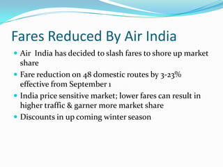 Fares Reduced By Air India Air  India has decided to slash fares to shore up market share Fare reduction on 48 domestic routes by 3-23% effective from September 1 India price sensitive market; lower fares can result in higher traffic & garner more market share Discounts in up coming winter season 