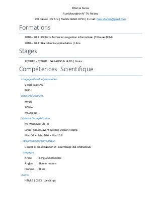 ElFarissi Faress
Rue Mourabitin N° 74, Fnideq
Célibataire | 22 Ans | Mobile 0666111733 | E-mail : faress.farissi@gmail.com

Formations
2010 – 2012 : Diplôme Technicien en gestion informatisée | Tétouan (IEIM)
2010 – 2011 : Baccalauréat option lettre | Libre

Stages
12/2012 – 02/2013 : GALLARDO & HIJOS | Ceuta

Compétences Scientifique
Langages Des Programmation
Visual Basic .NET
PHP
Base Des Données
Mysql
SQLite
MS Access
Systems De exploitation
Ms Windows: 98 – 8
Linux : Ubuntu, Mint, Deepin, Debian Fedora
Mac OS X : Mac 10.6 – Mac 10.8
Département Informatique
L’installation, réparation et assemblage des Ordinateurs
Langages
Arabe

: Langue maternelle

Anglais

: Bonne notions

Français

: Bien

Autres
HTML5 | CSS3 | JavaScript

 
