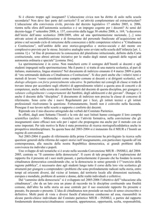 Si è chiesto troppo agli insegnanti? L’educazione civica non ha diritto di asilo nella scuola
secondaria? Non deve fare parte del curricolo? È un’attività complementare ed extracurricolare?
L’educazione alla convivenza civile, prevista dal decreto legislativo 17 ottobre 2005, n. 2006,
rientra nella sfera dell’autonomia scolastica o è un impegno cogente per i docenti? Ai sensi del
decreto-legge 1º settembre 2008, n. 137, convertito dalla legge 30 ottobre 2008, n. 169, “a decorrere
dall’inizio dell’anno scolastico 2008/2009, oltre ad una sperimentazione nazionale, [...] sono
attivate azioni di sensibilizzazione e di formazione del personale finalizzate all’acquisizione nel
primo e nel secondo ciclo di istruzione delle conoscenze e delle competenze relative a “Cittadinanza
e Costituzione”, nell’ambito delle aree storico-geografica e storico-sociale e del monte ore
complessivo previsto per le stesse. Iniziative analoghe sono avviate nella scuola dell’infanzia [art. 1,
comma 1] e “al fine di promuovere la conoscenza del pluralismo istituzionale, definito dalla Carta
costituzionale, sono altresì attivate iniziative per lo studio degli statuti regionali delle regioni ad
autonomia ordinaria e speciale” [comma 1bis].
    La sperimentazione è in corso. Non mancherà certo il sostegno dell’Insmli ai docenti e agli
studenti impegnati nella sperimentazione. Ma il punto è: si tratta di una materia scolastica, al pari di
italiano, matematica, lingua straniera? Nel documento di indirizzo emanato il 4 marzo 2009 si parla
di “ora settimanale dedicata a Cittadinanza e Costituzione”. Si dice però anche che i relativi temi e
metodi di lavoro “vanno considerati come compito comune ai docenti e ai dirigenti scolastici, nel
dialogo allargato con forze potenzialmente educative. In particolare nei consigli di classe si tratta di
trovare intese per accordarsi sugli obiettivi di apprendimento relativi a questa area di concetti e di
competenze, anche sulla scorta dei contributi forniti dal docente di questa disciplina, per giungere a
valutare collegialmente i comportamenti dei bambini, degli adolescenti e dei giovani”. Dunque: c’è
anche il docente della “disciplina”. Il documento di indirizzo non precisa la classe di concorso di
riferimento. Sono certo che i nuovi Regolamenti per i licei, gli istituti tecnici e gli istituti
professionali risolveranno la questione. Fortunatamente, Insmli non è coinvolto nella faccenda.
Prosegue il suo lavoro nelle scuole a supporto e conforto dei docenti.
    Riprendo ora il mio discorso attingendo dai verbali del Comitato Paritetico.
    In effetti, dagli anni Settanta l’Insmli e la rete dei suoi Istituti hanno coniugato il loro compito
scientifico (archivi – biblioteche – ricerche) con l’attività formativa, nella convinzione che gli
insegnamenti siano efficaci non solo per i saperi che propongono ma anche per il metodo con cui
sono impostati. Per tale motivo la Rete è stata promotrice di ricerca storiograficodidattica anche in
prospettiva interdisciplinare. Su questa base dal 2003-2004 si è instaurato fra il MIUR e l’Insmli un
regime di convenzioni.
    Nel 2003-2004 il quadro di riferimento della prima Convenzione ha privilegiato la ricerca sulle
questioni generali della riforma dei saperi storici nell’insegnamento, con particolare riguardo all’età
contemporanea, alla nascita della nostra Repubblica democratica, ai grandi problemi della
convivenza tra individui e popoli.
    Uno sviluppo di tali tematiche si è avuto nella seconda Convenzione MIUR - INSMLI, del 2004-
2005, centrata su “Il cammino della democrazia”. Il cuore di tale progetto era l’esplorazione del
rapporto fra il presente ed i suoi molti passati, e particolarmente il passato che ha fondato la nostra
cittadinanza democratica considerando che, se la democrazia in senso generale è l’“esercizio della
ragione pubblica”, è necessario dare agli studenti lungo tutto il corso della loro vita scolastica gli
strumenti per giungere a comprendere i problemi che sono profondamente radicati nella storia, entro
tempi ed orizzonti diversi, dal vicino al lontano, dal territorio locale alle dimensioni nazionale,
europea e mondiale, problemi di uomini e donne, delle realtà individuali e collettive.
    Dal “cammino della democrazia” si è sviluppato nel 2005-2006 l’obiettivo dell’“educazione alla
cittadinanza”, che da un lato crea un piano di raccordo tra le discipline costituendo una finalità
comune, dall’altro ha nella storia un asse centrale per il suo essenziale rapporto fra presente e
passato, fra passato e presente. L’idea di cittadinanza non possiede un nucleo di senso circoscritto e
definitivo. Molti punti di vista e diversi fuochi d’attenzione conducono ad essa, riassumibili in
alcune parole-chiave individuate dal Comitato paritetico MIUR - INSMLI, a partire dal rapporto
fondamentale democrazia/cittadinanza: comunità, appartenenze, opportunità, scelta, responsabilità,
 