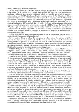 legalità, diritti-doveri, differenze, transizione.
    Su tale arco tematico nel 2007-2008 hanno continuato a fondarsi sia le linee portanti della
Convenzione, sia le attività degli Istituti, arricchendosi dell’attenzione alla comunicazione
mediatica. Nell’ambito degli accordi ministeriali, infatti, si è stabilito un terreno di scambio e
collaborazione con MEDITA (Mediateca Digitale Italiana), sezione di Rai Educational. Il tema
centrale dell’Educazione alla Cittadinanza è stato al centro di un convegno nazionale “Democrazia
Costituzione Cittadinanze. Seminario di formazione professionale per formatori”, organizzato
dall’Istituto di Ascoli Piceno, dalla Commissione Formazione nazionale e dal Landis, che si è
tenuto a San Benedetto del Tronto fra l’11 e il 13 ottobre 2007 ed a cui ha partecipato attivamente,
documentando i lavori con riprese televisive, la redazione di MEDITA. Intorno alle “parole chiave”
elaborate negli anni scorsi si sono formati quattro ambiti laboratoriali in cui, attraverso
l’individuazione di itinerari significativi, si sono anche valutate le opportunità ed i problemi
sull’uso della mediateca mentre si sviluppa la riflessione sul rapporto fra multimedialità e
insegnamento della Storia.
    Altro argomento che la convenzione ha proposto alla Rete è “la celebrazione, in chiave storica e
non retorica, del sessantennio della Costituzione”.
    La convenzione chiedeva, infine, che proseguisse la collaborazione “in relazione ai diffusi
processi di innovazione in atto”. L’Insmli ha sempre rinnovato la sua disponibilità al
coinvolgimento nei processi di elaborazione dei piani di studio ordinamentali, con speciale
riferimento all’insegnamento della Storia contemporanea, e nella riflessione sugli obiettivi generali
del processo formativo e specifici con riguardo alle discipline dell’ambito storico, ogni volta che il
Ministero ha ritenuto di avvalersi del suo patrimonio di esperienza.
    Nel 2008-2009, la Convenzione ha riconfermato il terreno d’interesse comune delle “numerose e
complesse attività svolte” dall’Insmli e dagli Istituti associati nell’interesse precipuo
dell’Amministrazione e della scuola, rinnovando l’attenzione, che fin dal 2003 aveva costituito il
filo conduttore di tutte le attività concordate, a un progetto per l’educazione alla cittadinanza.
    Nel corrente anno 2009-2010 gli Istituti sono attesi da tre compiti particolarmente impegnativi:
1) l’esplorazione delle competenze di cittadinanza, secondo le indicazioni europee riprese dalle
norme che regolano l’obbligo di istruzione; 2) la programmazione degli eventi collegati alla
celebrazione dei 150 anni dell’Unità d’Italia; 3) la collaborazione col Ministero e con Rai-
Education nell’ambito del Progetto MEDITA, all’interno di una prospettiva che dia spazio alla
riflessione sull’uso delle nuove tecnologie in campo educativo. Questi impegni si aggiungono,
ovviamente, agli altri di sostegno alle scuole, di elaborazione e supporto formativo, di azione
finalizzata alla Educazione alla cittadinanza.
    Il punto cruciale, intorno al quale ruotano anche le questioni relative a “Cittadinanza e
Costituzione”, è l’insegnamento della Storia nelle nostre scuole secondarie.
    Non solo la questione è incalzante sul piano dei contenuti dell’insegnamento ma anche su quello
della metodologia d’approccio e sullo sviluppo delle tematiche. Come da molti anni la ricerca
didattica che si è sviluppata negli Istituti ha ben messo a fuoco, la formazione storica e la
costruzione della coscienza di cittadini democratici non è soltanto legata agli argomenti messi in
campo, ma dipende anche, molto, dagli strumenti e dal metodo. In questo senso alcuni comandati e
alcuni Istituti hanno pensato di ripartire da una concreta ricognizione dell’esistente. Si è osservato il
Novecento così com’è narrato nei libri di testo ponendosi la domanda: quale storia è insegnata?
Quale si dovrebbe insegnare? Si è proceduto sistematicamente all’analisi della struttura dei manuali
delle scuole secondarie di primo e secondo grado e dei contenuti relativi alla storia del Novecento
per stimolare all’interno delle strutture scolastiche una riflessione sull’utilizzo dei libri di testo. Tali
riflessioni hanno condotto alla convinzione che, oggi più che mai, occorre rinforzare nella scuola
l’uso del laboratorio storico che consentirebbe anche di porre su basi più adeguate il tema del
rapporto fra Storia e Cittadinanza - Costituzione che, fra l’altro, incidono sullo stesso orario.
    Insegnare il Novecento con metodo laboratoriale, facendo sì che gli allievi diventino soggetti di
storia, e dunque protagonisti della cittadinanza, comporta l’analisi di alcuni problemi: di
tematizzazione, del rapporto fra storia e memoria, di scelta e uso delle fonti.
 