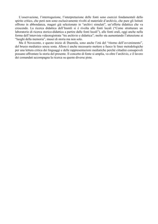 L’osservazione, l’interrogazione, l’interpretazione delle fonti sono esercizi fondamentali dello
spirito critico, che però non sono esclusivamente rivolti al materiale d’archivio, che pure gli Istituti
offrono in abbondanza, magari già selezionato in “archivi simulati”, un’offerta didattica che va
crescendo. La ricerca didattica dell’Insmli si è rivolta alle fonti locali (“Come strutturare un
laboratorio di ricerca storico-didattica a partire dalle fonti locali”), alle fonti orali, oggi anche nella
forma dell’intervista videoregistrata “tra archivio e didattica”; molto sta aumentando l’attenzione ai
“luoghi della memoria”, musei di storia ma non solo.
   Ma il Novecento, e questo inizio di Duemila, sono anche l’età del “ritorno dell’avvenimento”,
del brusio mediatico senza sosta. Allora è anche necessario mettere a fuoco le linee metodologiche
per una lettura critica dei linguaggi e delle rappresentazioni mediatiche perché cittadini consapevoli
possano affrontare la storia del presente. Il concetto di fonte si amplia, va oltre l’archivio, e il lavoro
dei comandati accompagna la ricerca su queste diverse piste.
 