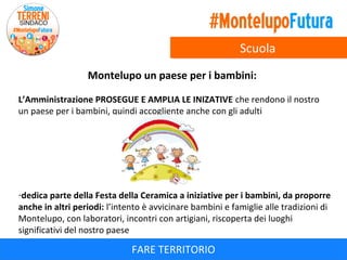 Scuola
Montelupo un paese per i bambini:
L’Amministrazione PROSEGUE E AMPLIA LE INIZATIVE che rendono il nostro
un paese per i bambini, quindi accogliente anche con gli adulti

-dedica parte della Festa della Ceramica a iniziative per i bambini, da proporre
anche in altri periodi: l’intento è avvicinare bambini e famiglie alle tradizioni di
Montelupo, con laboratori, incontri con artigiani, riscoperta dei luoghi
significativi del nostro paese

FARE TERRITORIO

 