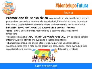 Scuola
Promozione del senso civico Insieme alle scuole pubbliche e private
presenti sul territorio e insieme alle associazioni, l’Amministrazione promuove
iniziative a tutela del territorio e del vivere civilmente nella nostra comunità.
I BAMBINI SONO PORTATORI DEI VALORI DEL BUON CITTADINO:
-sono i VIGILI dell’ambiente montelupino e possono elevare sanzioni
simboliche
-le classi scolastiche “ADOTTANO” UN PARCO PUBBLICO, e vi pongono cartelli
informativi delle attività che svolgono a tutela dello stesso
-i bambini scoprono che anche Montelupo, fa parte di una Repubblica;
scoprono come essa è nata anche grazie alle associazioni come l’Aned e i suoi
volontari che già operano all’interno delle scuole del nostro territorio

FARE TERRITORIO

 