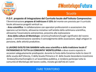 Scuola
P.O.F. proposte di integrazione del Curricolo locale dell’Istituto Comprensivo:
l’Amministrazione propone di indirizzare il 15% del monte-ore previsto per il curricolo
locale attraverso progetti verticali su:
- Area scientifica: in collaborazione con operatori professionisti e associazioni che
operano sul territorio, attraverso iniziative nell’ambito della settimana scientifica,
attraverso l’osservatorio astronomico, prossimo alla realizzazione
- Area della cultura di Montelupo: ceramica/tradizioni/luoghi significativi del nostro
paese. L’amministrazione coordina il coinvolgimento delle associazioni, degli artigiani in
pensione, delle attività produttive.

IL LAVORO SVOLTO DAI BAMBINI nelle aree scientifica e della tradizione locale E’
PATRIMONIO DI TUTTA LA COMUNITA’ MONTELUPINA e deve essere esposto in
occasioni adeguatamente predisposte: durante la Festa della Ceramica tutte le classi III
della scuola dell’Infanzia, V della Scuola Primaria e III della Scuola Secondaria incontrano
Sindaco/Giunta/Consiglio in un’assemblea pubblica, e rendono partecipe tutta la
comunità di Montelupo del lavoro svolto, iniziato già dall’età di 3 anni

FARE TERRITORIO

 