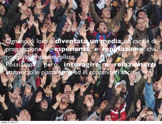 Ognuno di loro è diventato un media, un canale di
    propagazione di esperienze e reputazione che
    non possiamo controllare.
    Possiamo , però, interagire e relazionarci
    attraverso le piattaforme ed in contenitori sociali




sabato 31 marzo 12
 