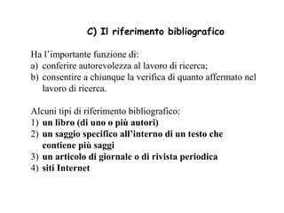 C) Il riferimento bibliografico

Ha l’importante funzione di:
a) conferire autorevolezza al lavoro di ricerca;
b) consentire a chiunque la verifica di quanto affermato nel
   lavoro di ricerca.

Alcuni tipi di riferimento bibliografico:
1) un libro (di uno o più autori)
2) un saggio specifico all’interno di un testo che
   contiene più saggi
3) un articolo di giornale o di rivista periodica
4) siti Internet
 