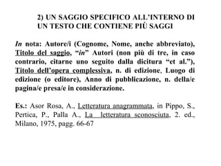 2) UN SAGGIO SPECIFICO ALL’INTERNO DI
       UN TESTO CHE CONTIENE PIÙ SAGGI

In nota: Autore/i (Cognome, Nome, anche abbreviato),
Titolo del saggio, “in” Autori (non più di tre, in caso
contrario, citarne uno seguito dalla dicitura “et al.”),
Titolo dell’opera complessiva, n. di edizione, Luogo di
edizione (o editore), Anno di pubblicazione, n. della/e
pagina/e presa/e in considerazione.

Es.: Asor Rosa, A., Letteratura anagrammata, in Pippo, S.,
Pertica, P., Palla A., La letteratura sconosciuta, 2. ed.,
Milano, 1975, pagg. 66-67
 