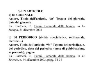 3) UN ARTICOLO
a) DI GIORNALE
Autore, Titolo dell’articolo, “in” Testata del giornale,
data del giornale
Es.: Bartocci, C., Fermi, l’amorale della bomba, in La
Stampa, 21 dicembre 2003

b) DI PERIODICO (rivista specialistica, settimanale,
mensile…)
Autore, Titolo dell’articolo, “in” Testata del periodico, n.
del periodico, data del periodico (mese di pubblicazione,
se presente), pagine
Es.: Bartocci, C., Fermi, l’amorale della bomba, in Le
Scienze, n. 64, dicembre 2003, pagg. 34-37
 