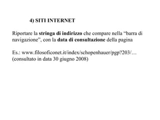 4) SITI INTERNET

Riportare la stringa di indirizzo che compare nella “barra di
navigazione”, con la data di consultazione della pagina

Es.: www.filosoficonet.it/index/schopenhauer/pgp?203/…
(consultato in data 30 giugno 2008)
 