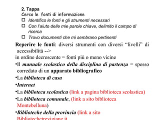 2. Tappa
  Cerco le fonti di informazione
   Identifico le fonti e gli strumenti necessari
   Con l’aiuto delle mie parole chiave, delimito il campo di
      ricerca
   Trovo documenti che mi sembrano pertinenti
Reperire le fonti: diversi strumenti con diversi “livelli” di
 accessibilità -->
in ordine decrescente = fonti più o meno vicine
•Il manuale scolastico della disciplina di partenza = spesso
 corredato di un apparato bibliografico
•La biblioteca di casa
•Internet
•La biblioteca scolastica (link a pagina biblioteca scolastica)
•La biblioteca comunale, (link a sito biblioteca
 Montebelluna)
•Biblioteche della provincia (link a sito
 