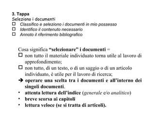 3. Tappa
Seleziono i documenti
 Classifico e seleziono i documenti in mio possesso
 Identifico il contenuto necessario
 Annoto il riferimento bibliografico


   Cosa significa “selezionare” i documenti =
    non tutto il materiale individuato torna utile al lavoro di
     approfondimento;
    non tutto, di un testo, o di un saggio o di un articolo
     individuato, è utile per il lavoro di ricerca;
    operare una scelta tra i documenti e all’interno dei
     singoli documenti.
   • attenta lettura dell’indice (generale e/o analitico)
   • breve scorsa ai capitoli
   • lettura veloce (se si tratta di articoli).
 
