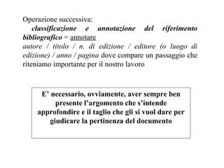 Operazione successiva:
    classificazione e annotazione del riferimento
bibliografico = annotare
autore / titolo / n. di edizione / editore (o luogo di
edizione) / anno / pagina dove compare un passaggio che
riteniamo importante per il nostro lavoro



     E’ necessario, ovviamente, aver sempre ben
          presente l’argomento che s’intende
    approfondire e il taglio che gli si vuol dare per
        giudicare la pertinenza del documento
 