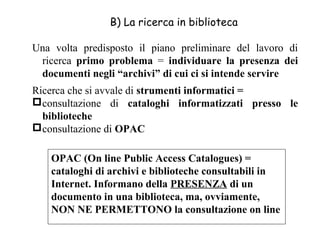 B) La ricerca in biblioteca

Una volta predisposto il piano preliminare del lavoro di
 ricerca primo problema = individuare la presenza dei
 documenti negli “archivi” di cui ci si intende servire
Ricerca che si avvale di strumenti informatici =
consultazione di cataloghi informatizzati presso le
  biblioteche
consultazione di OPAC

   OPAC (On line Public Access Catalogues) =
   cataloghi di archivi e biblioteche consultabili in
   Internet. Informano della PRESENZA di un
   documento in una biblioteca, ma, ovviamente,
   NON NE PERMETTONO la consultazione on line
 