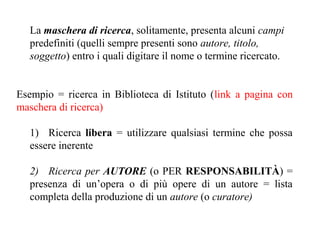 La maschera di ricerca, solitamente, presenta alcuni campi
   predefiniti (quelli sempre presenti sono autore, titolo,
   soggetto) entro i quali digitare il nome o termine ricercato.


Esempio = ricerca in Biblioteca di Istituto (link a pagina con
maschera di ricerca)

  1) Ricerca libera = utilizzare qualsiasi termine che possa
  essere inerente

  2) Ricerca per AUTORE (o PER RESPONSABILITÀ) =
  presenza di un’opera o di più opere di un autore = lista
  completa della produzione di un autore (o curatore)
 