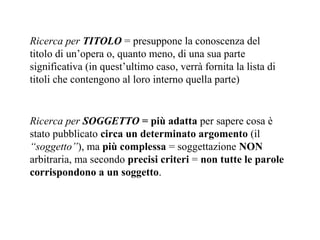 Ricerca per TITOLO = presuppone la conoscenza del
titolo di un’opera o, quanto meno, di una sua parte
significativa (in quest’ultimo caso, verrà fornita la lista di
titoli che contengono al loro interno quella parte)


Ricerca per SOGGETTO = più adatta per sapere cosa è
stato pubblicato circa un determinato argomento (il
“soggetto”), ma più complessa = soggettazione NON
arbitraria, ma secondo precisi criteri = non tutte le parole
corrispondono a un soggetto.
 