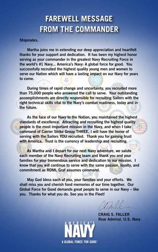 FAREWELL MESSAGE
             FROM THE COMMANDER
Shipmates,

     Martha joins me in extending our deep appreciation and heartfelt
thanks for your support and dedication. It has been my highest honor
serving as your commander in the greatest Navy Recruiting Force in
the world’s #1 Navy... America’s Navy: A global force for good. You
successfully recruited the highest quality young men and women to
serve our Nation which will have a lasting impact on our Navy for years
to come.

     During times of rapid change and uncertainty, you recruited more
than 75,000 people who answered the call to serve. Your outstanding
accomplishments are directly responsible for recruiting Sailors with the
right technical skills vital to the Navy’s combat readiness, today and in
the future.

     As the face of our Navy to the Nation, you maintained the highest
standards of excellence. Attracting and recruiting the highest quality
people is the most important mission in the Navy, and when I take
command of Carrier Strike Group THREE, I will have the honor of
serving with the Sailors YOU recruited. Thank you for gaining trust
with America. Trust is the currency of leadership and recruiting.

    As Martha and I depart for our next Navy adventure, we salute
each member of the Navy Recruiting team and thank you and your
families for your tremendous service and dedication to our mission. I
know that you will continue to serve with the same passion, loyalty, and
commitment as RDML Graf assumes command.

     May God bless each of you, your families and your efforts. We
shall miss you and cherish fond memories of our time together. Our
Global Force for Good demands great people to serve in our Navy – like
you. Thanks for what you do. See you in the Fleet!




                                                CRAIG S. FALLER
                                                Rear Admiral, U.S. Navy
 