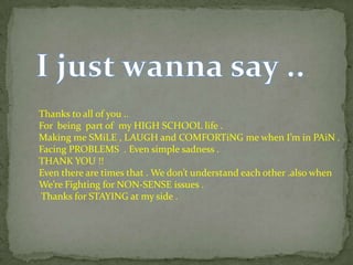 Thanks to all of you ..
For being part of my HIGH SCHOOL life .
Making me SMiLE , LAUGH and COMFORTiNG me when I’m in PAiN .
Facing PROBLEMS . Even simple sadness .
THANK YOU !!
Even there are times that . We don’t understand each other .also when
We’re Fighting for NON-SENSE issues .
Thanks for STAYING at my side .
 