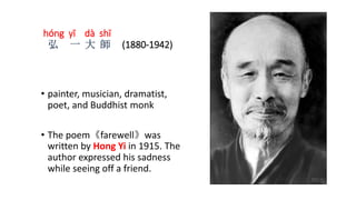 hóng yī dà shī
弘 一 大 師 (1880-1942)
• painter, musician, dramatist,
poet, and Buddhist monk
• The poem《farewell》was
written by Hong Yi in 1915. The
author expressed his sadness
while seeing off a friend.
 