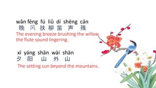 wǎn fēng fú liǔ dí shēng cán
晚 风 扶 柳 笛 声 残
The evening breeze brushing the willow,
the flute sound lingering.
xī yáng shān wài shān
夕 阳 山 外 山
The setting sun beyond the mountains.
 