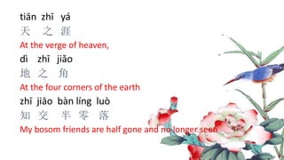 tiān zhī yá
天 之 涯
At the verge of heaven,
dì zhī jiǎo
地 之 角
At the four corners of the earth
zhī jiāo bàn líng luò
知 交 半 零 落
My bosom friends are half gone and no longer seen
 