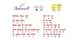 tiān zhī yá
天 之 涯
dì zhī jiǎo
地 之 角
zhī jiāo bàn líng luò
知 交 半 零 落
yī hú zhuó jiǔ jìn yú huān
一 壶 浊 酒 尽 余 欢
jīn xiāo bié mèng hán
今 宵 别 梦 寒
Cháng tíng wài
长 亭 外
gǔ dào biān
古 道 边
fāng cǎo bì lián tiān
芳 草 碧 连 天
wǎn fēng fú liǔ dí shēng cán
晚 风 拂 柳 笛 声 残
xī yáng shān wài shān
夕 阳 山 外 山
sòng bié
送 别
 