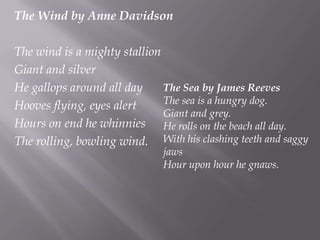 The Wind by Anne Davidson The wind is a mighty stallionGiant and silverHe gallops around all dayHooves flying, eyes alertHours on end he whinniesThe rolling, bowling wind.The Sea by James ReevesThe sea is a hungry dog.Giant and grey.He rolls on the beach all day.With his clashing teeth and saggy jawsHour upon hour he gnaws.