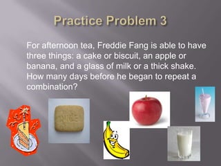 Practice Problem 3For afternoon tea, Freddie Fang is able to have three things: a cake or biscuit, an apple or banana, and a glass of milk or a thick shake.  How many days before he began to repeat a combination? 