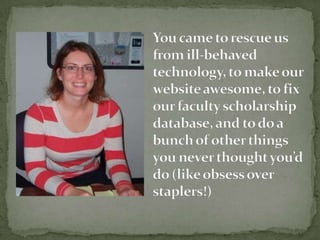 You came to rescue us from ill-behaved technology, to make our website awesome, to fix our faculty scholarship database, and to do a bunch of other things you never thought youd do (like obsess over staplers!)