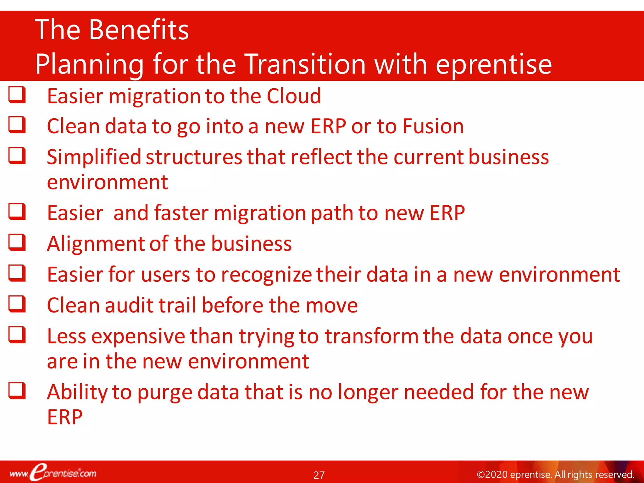 27 ©2020 eprentise. All rights reserved.
❑ Easier migrationto the Cloud
❑ Clean data to go into a new ERP or to Fusion
❑ Simplifiedstructures that reflect the currentbusiness
environment
❑ Easier and faster migrationpath to new ERP
❑ Alignmentof the business
❑ Easier for users to recognizetheir data in a new environment
❑ Clean audit trail before the move
❑ Less expensive than trying to transformthe data once you
are in the new environment
❑ Ability to purge data that is no longer needed for the new
ERP
The Benefits
Planning for the Transition with eprentise
 