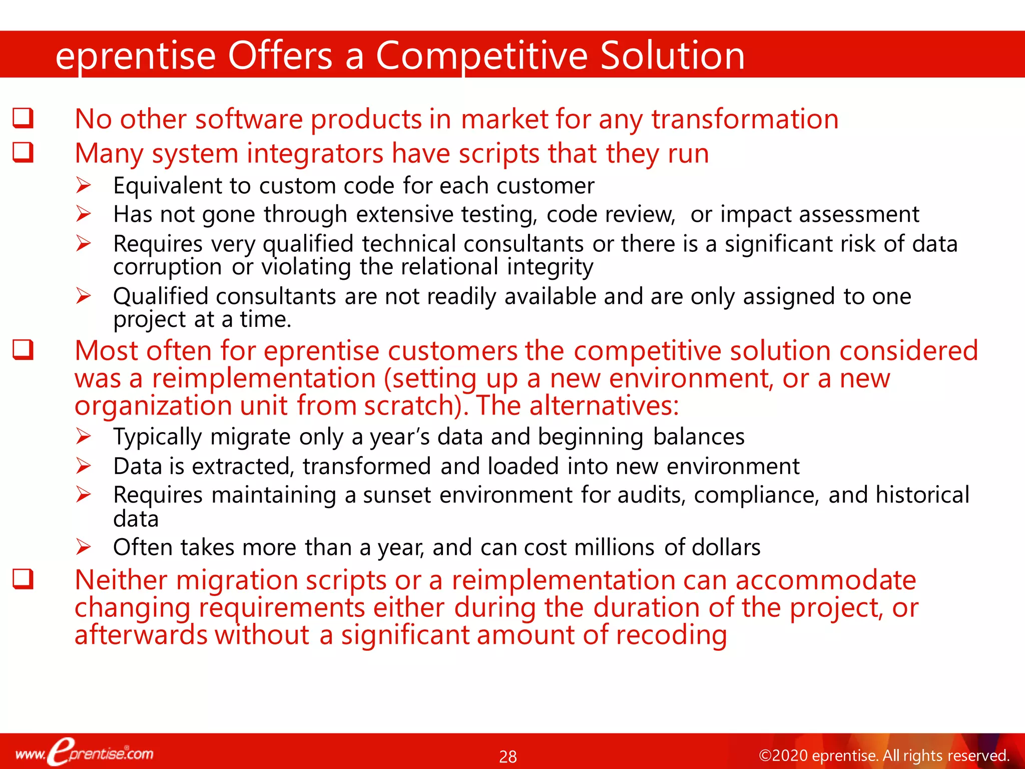 28 ©2020 eprentise. All rights reserved.
❑ No other software products in market for any transformation
❑ Many system integrators have scripts that they run
➢ Equivalent to custom code for each customer
➢ Has not gone through extensive testing, code review, or impact assessment
➢ Requires very qualified technical consultants or there is a significant risk of data
corruption or violating the relational integrity
➢ Qualified consultants are not readily available and are only assigned to one
project at a time.
❑ Most often for eprentise customers the competitive solution considered
was a reimplementation (setting up a new environment, or a new
organization unit from scratch). The alternatives:
➢ Typically migrate only a year’s data and beginning balances
➢ Data is extracted, transformed and loaded into new environment
➢ Requires maintaining a sunset environment for audits, compliance, and historical
data
➢ Often takes more than a year, and can cost millions of dollars
❑ Neither migration scripts or a reimplementation can accommodate
changing requirements either during the duration of the project, or
afterwards without a significant amount of recoding
eprentise Offers a Competitive Solution
 