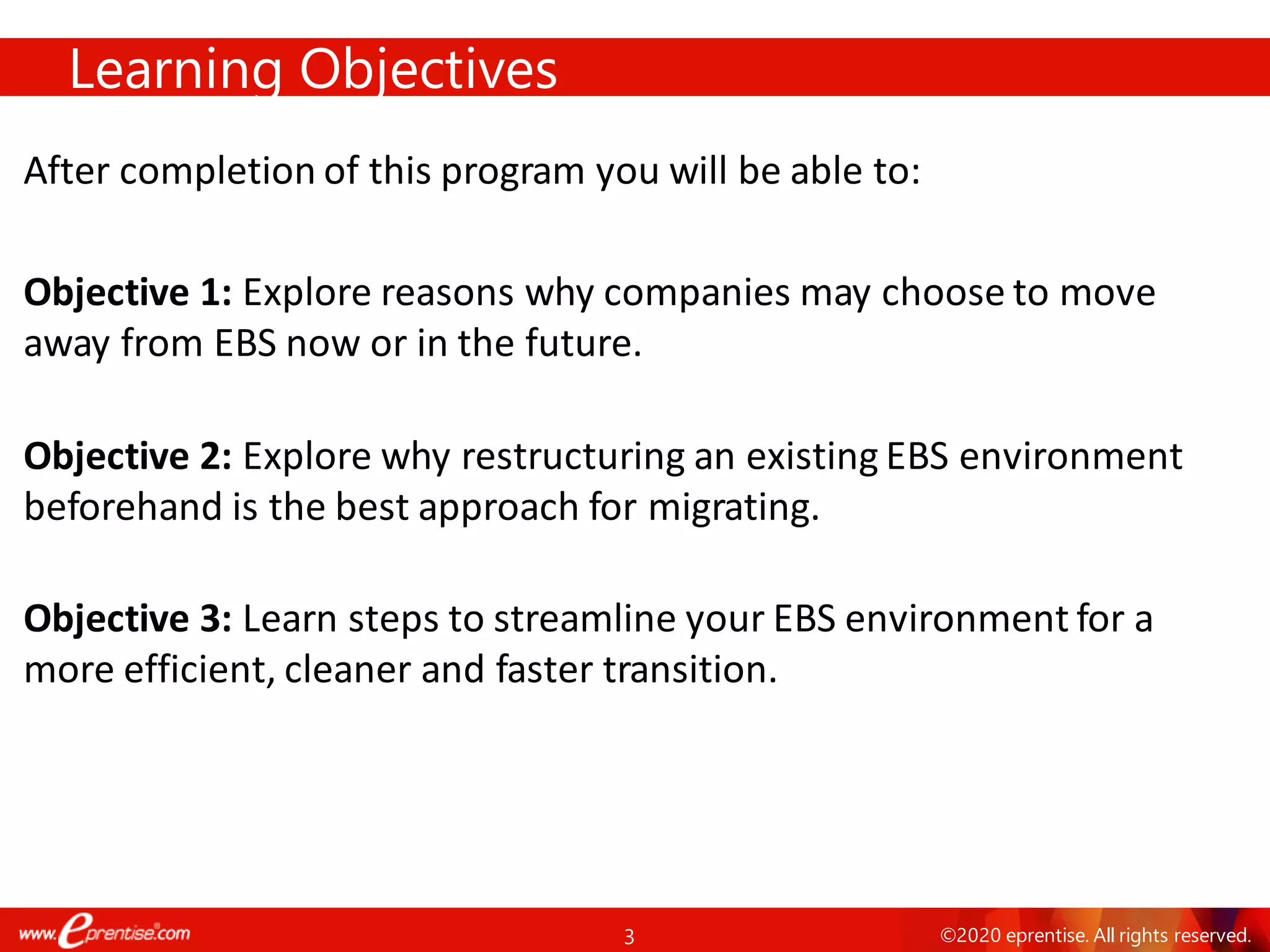 3 ©2020 eprentise. All rights reserved.
After completion of this program you will be able to:
Objective 1: Explore reasons why companies may choose to move
away from EBS now or in the future.
Objective 2: Explore why restructuring an existing EBS environment
beforehand is the best approach for migrating.
Objective 3: Learn steps to streamline your EBS environment for a
more efficient, cleaner and faster transition.
Learning Objectives
 
