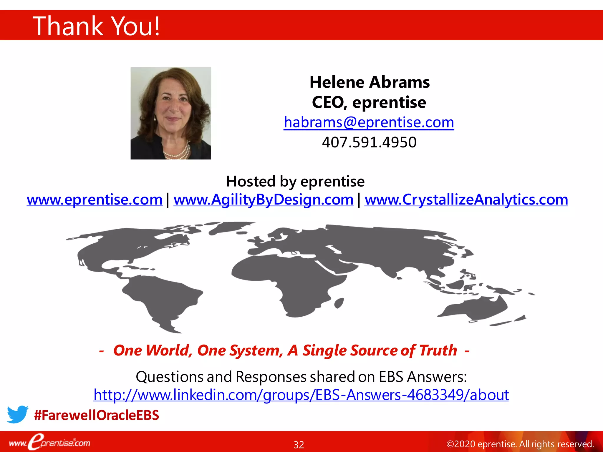 32 ©2020 eprentise. All rights reserved.
Thank You!
- One World, One System, A Single Source of Truth -
Helene Abrams
CEO, eprentise
habrams@eprentise.com
407.591.4950
Hosted by eprentise
www.eprentise.com | www.AgilityByDesign.com | www.CrystallizeAnalytics.com
Questions and Responses sharedon EBS Answers:
http://www.linkedin.com/groups/EBS-Answers-4683349/about
#FarewellOracleEBS
 