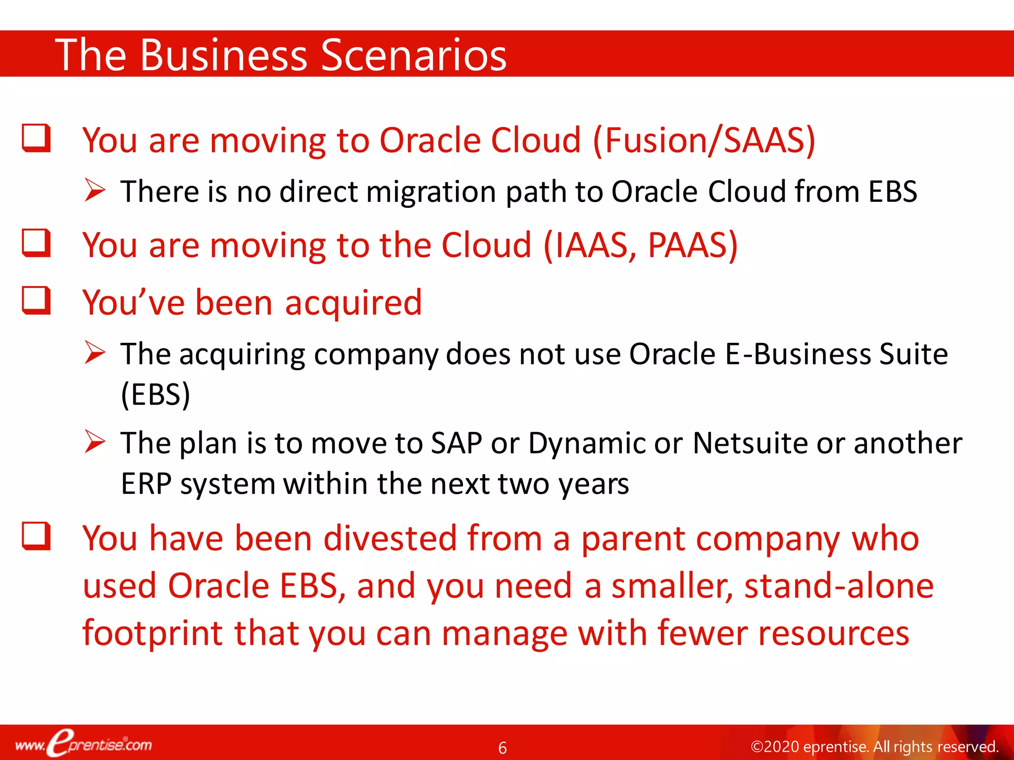 6 ©2020 eprentise. All rights reserved.
❑ You are moving to Oracle Cloud (Fusion/SAAS)
➢ There is no direct migration path to Oracle Cloud from EBS
❑ You are moving to the Cloud (IAAS, PAAS)
❑ You’ve been acquired
➢ The acquiring company does not use Oracle E-Business Suite
(EBS)
➢ The plan is to move to SAP or Dynamic or Netsuite or another
ERP system within the next two years
❑ You have been divested from a parent company who
used Oracle EBS, and you need a smaller, stand-alone
footprint that you can manage with fewer resources
The Business Scenarios
 