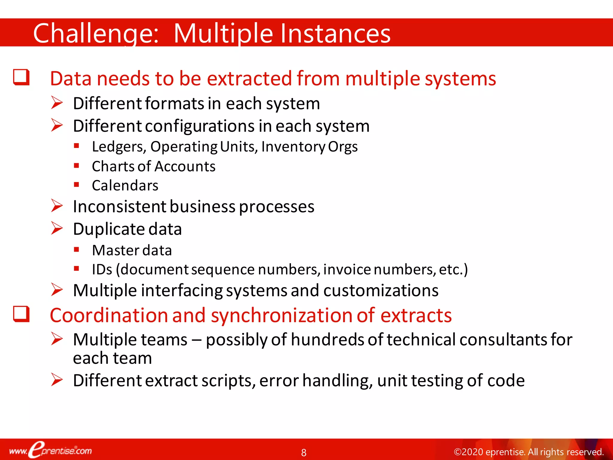 8 ©2020 eprentise. All rights reserved.
❑ Data needs to be extracted from multiple systems
➢ Differentformatsin each system
➢ Differentconfigurations in each system
▪ Ledgers, OperatingUnits, InventoryOrgs
▪ Chartsof Accounts
▪ Calendars
➢ Inconsistentbusinessprocesses
➢ Duplicatedata
▪ Masterdata
▪ IDs (documentsequence numbers,invoicenumbers,etc.)
➢ Multiple interfacingsystemsand customizations
❑ Coordinationand synchronizationof extracts
➢ Multiple teams – possibly of hundredsof technical consultantsfor
each team
➢ Differentextract scripts,errorhandling, unit testing of code
Challenge: Multiple Instances
 