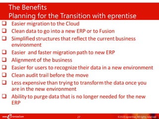 27 ©2020 eprentise. All rights reserved.
❑ Easier migrationto the Cloud
❑ Clean data to go into a new ERP or to Fusion
❑ Simplifiedstructures that reflect the currentbusiness
environment
❑ Easier and faster migrationpath to new ERP
❑ Alignmentof the business
❑ Easier for users to recognizetheir data in a new environment
❑ Clean audit trail before the move
❑ Less expensive than trying to transformthe data once you
are in the new environment
❑ Ability to purge data that is no longer needed for the new
ERP
The Benefits
Planning for the Transition with eprentise
 