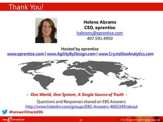 32 ©2020 eprentise. All rights reserved.
Thank You!
- One World, One System, A Single Source of Truth -
Helene Abrams
CEO, eprentise
habrams@eprentise.com
407.591.4950
Hosted by eprentise
www.eprentise.com | www.AgilityByDesign.com | www.CrystallizeAnalytics.com
Questions and Responses sharedon EBS Answers:
http://www.linkedin.com/groups/EBS-Answers-4683349/about
#FarewellOracleEBS
 