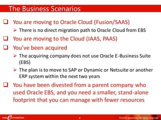 6 ©2020 eprentise. All rights reserved.
❑ You are moving to Oracle Cloud (Fusion/SAAS)
➢ There is no direct migration path to Oracle Cloud from EBS
❑ You are moving to the Cloud (IAAS, PAAS)
❑ You’ve been acquired
➢ The acquiring company does not use Oracle E-Business Suite
(EBS)
➢ The plan is to move to SAP or Dynamic or Netsuite or another
ERP system within the next two years
❑ You have been divested from a parent company who
used Oracle EBS, and you need a smaller, stand-alone
footprint that you can manage with fewer resources
The Business Scenarios
 